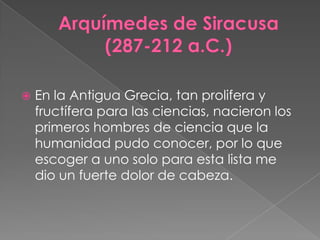 

En la Antigua Grecia, tan prolifera y
fructífera para las ciencias, nacieron los
primeros hombres de ciencia que la
humanidad pudo conocer, por lo que
escoger a uno solo para esta lista me
dio un fuerte dolor de cabeza.

 