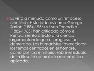 

Es visto a menudo como un retroceso
científico. Historiadores como George
Sarton (1884-1956) y Lynn Thorndike
(1882-1965) han criticado cómo el
Renacimiento afectó a la ciencia,
argumentando que el progreso fue
demorado. Los humanistas favorecieron
los temas centrados en el hombre,
como política e historia, sobre el estudio
de la filosofía natural o la matemática
aplicada.

 
