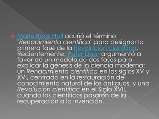 

Marie Boas Hall acuñó el término
"Renacimiento científico" para designar la
primera fase de la Revolución científica.
Recientemente, Peter Dear argumentó a
favor de un modelo de dos fases para
explicar la génesis de la ciencia moderna:
un Renacimiento científico en los siglos XV y
XVI, centrado en la restauración del
conocimiento natural de los antiguos, y una
Revolución científica en el Siglo XVII,
cuando los científicos pasaron de la
recuperación a la invención.

 