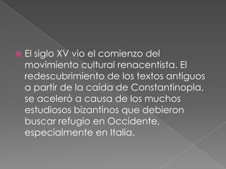 

El siglo XV vio el comienzo del
movimiento cultural renacentista. El
redescubrimiento de los textos antiguos
a partir de la caída de Constantinopla,
se aceleró a causa de los muchos
estudiosos bizantinos que debieron
buscar refugio en Occidente,
especialmente en Italia.

 