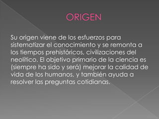 Su origen viene de los esfuerzos para
sistematizar el conocimiento y se remonta a
los tiempos prehistóricos, civilizaciones del
neolítico. El objetivo primario de la ciencia es
(siempre ha sido y será) mejorar la calidad de
vida de los humanos, y también ayuda a
resolver las preguntas cotidianas.

 