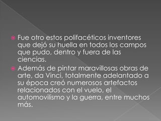 Fue otro estos polifacéticos inventores
que dejó su huella en todos los campos
que pudo, dentro y fuera de las
ciencias.
 Además de pintar maravillosas obras de
arte, da Vinci, totalmente adelantado a
su época creó numerosos artefactos
relacionados con el vuelo, el
automovilismo y la guerra, entre muchos
más.


 