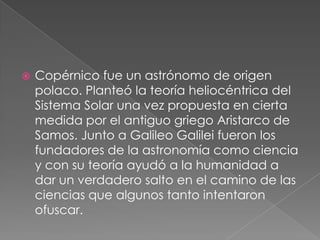 

Copérnico fue un astrónomo de origen
polaco. Planteó la teoría heliocéntrica del
Sistema Solar una vez propuesta en cierta
medida por el antiguo griego Aristarco de
Samos. Junto a Galileo Galilei fueron los
fundadores de la astronomía como ciencia
y con su teoría ayudó a la humanidad a
dar un verdadero salto en el camino de las
ciencias que algunos tanto intentaron
ofuscar.

 
