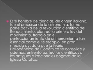 

Este hombre de ciencias, de origen italiano,
fue el precursor de la astronomía, formó
parte activa de la revolución científica del
Renacimiento, planteó la primera ley del
movimiento, trabajo en el
perfeccionamiento de un herramienta tan
esencial como el telescopio, en gran
medida ayudó a que la teoría
Heliocéntrica de Copérnico se consolide y
además, enfrentó sus teorías científicas a
los antiguos e irracionales dogmas de la
Iglesia Católica.

 