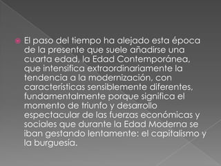 

El paso del tiempo ha alejado esta época
de la presente que suele añadirse una
cuarta edad, la Edad Contemporánea,
que intensifica extraordinariamente la
tendencia a la modernización, con
características sensiblemente diferentes,
fundamentalmente porque significa el
momento de triunfo y desarrollo
espectacular de las fuerzas económicas y
sociales que durante la Edad Moderna se
iban gestando lentamente: el capitalismo y
la burguesía.

 