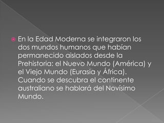 

En la Edad Moderna se integraron los
dos mundos humanos que habían
permanecido aislados desde la
Prehistoria: el Nuevo Mundo (América) y
el Viejo Mundo (Eurasia y África).
Cuando se descubra el continente
australiano se hablará del Novísimo
Mundo.

 