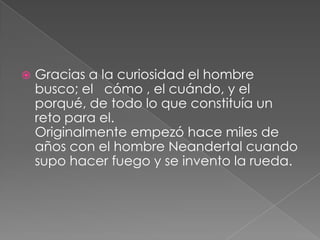 

Gracias a la curiosidad el hombre
busco; el cómo , el cuándo, y el
porqué, de todo lo que constituía un
reto para el.
Originalmente empezó hace miles de
años con el hombre Neandertal cuando
supo hacer fuego y se invento la rueda.

 