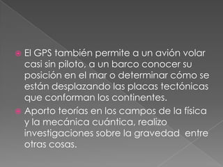 El GPS también permite a un avión volar
casi sin piloto, a un barco conocer su
posición en el mar o determinar cómo se
están desplazando las placas tectónicas
que conforman los continentes.
 Aporto teorías en los campos de la física
y la mecánica cuántica, realizo
investigaciones sobre la gravedad entre
otras cosas.


 