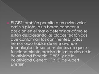 

El GPS también permite a un avión volar
casi sin piloto, a un barco conocer su
posición en el mar o determinar cómo se
están desplazando las placas tectónicas
que conforman los continentes. Todos
hemos oído hablar de este avance
tecnológico sin ser conscientes de que su
funcionamiento precisa de las teorías de la
Relatividad Especial (1905) y de la
Relatividad General (1915) de Albert
Einstein.

 