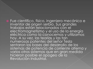 

Fue científico, físico, ingeniero mecánico e
inventor de origen serbio. Sus grandes
trabajos están relacionados con el
electromagnetismo y el uso de la energía
eléctrica como la conocemos y utilizamos
hoy. A su vez, las teorías y las tan
numerosas patentes del señor Tesla
sentaron las bases del desarrollo de los
sistemas de potencia de corriente alterna y
varios otros sistemas que en gran medida
hicieron posible el apogeo de la
Revolución Industrial.

 