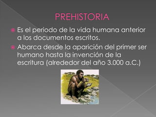 Es el periodo de la vida humana anterior
a los documentos escritos.
 Abarca desde la aparición del primer ser
humano hasta la invención de la
escritura (alrededor del año 3.000 a.C.)


 