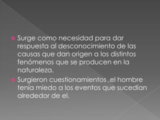 Surge como necesidad para dar
respuesta al desconocimiento de las
causas que dan origen a los distintos
fenómenos que se producen en la
naturaleza.
 Surgieron cuestionamientos ,el hombre
tenía miedo a los eventos que sucedían
alrededor de el.


 