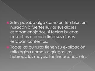 Si les pasaba algo como un temblor, un
huracán ò fuertes lluvias sus dioses
estaban enojados, si tenían buenas
cosechas o buen clima sus dioses
estaban contentos.
 Todas las culturas tienen su explicación
mitológica como los griegos, los
hebreos, los mayas, teotihuacanos, etc.


 