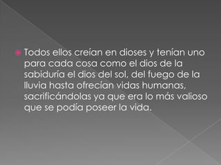 

Todos ellos creían en dioses y tenían uno
para cada cosa como el dios de la
sabiduría el dios del sol, del fuego de la
lluvia hasta ofrecían vidas humanas,
sacrificándolas ya que era lo más valioso
que se podía poseer la vida.

 