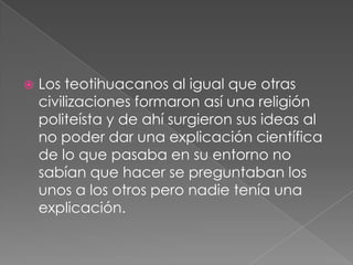 

Los teotihuacanos al igual que otras
civilizaciones formaron así una religión
politeísta y de ahí surgieron sus ideas al
no poder dar una explicación científica
de lo que pasaba en su entorno no
sabían que hacer se preguntaban los
unos a los otros pero nadie tenía una
explicación.

 