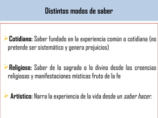 Distintos modos de saber
Cotidiano: Saber fundado en la experiencia común o cotidiana (no
pretende ser sistemático y genera prejuicios)
Religioso: Saber de lo sagrado o lo divino desde las creencias
religiosas y manifestaciones místicas fruto de la fe
 Artístico: Narra la experiencia de la vida desde un saber hacer.
 