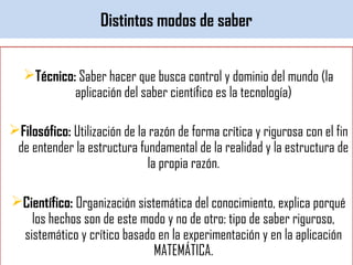 Distintos modos de saber
Técnico: Saber hacer que busca control y dominio del mundo (la
aplicación del saber científico es la tecnología)
Filosófico: Utilización de la razón de forma crítica y rigurosa con el fin
de entender la estructura fundamental de la realidad y la estructura de
la propia razón.
Científico: Organización sistemática del conocimiento, explica porqué
los hechos son de este modo y no de otro: tipo de saber riguroso,
sistemático y crítico basado en la experimentación y en la aplicación
MATEMÁTICA.
 