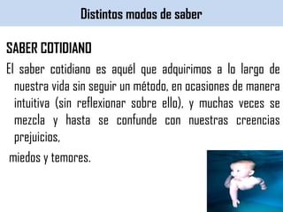 Distintos modos de saber
SABER COTIDIANO
El saber cotidiano es aquél que adquirimos a lo largo de
nuestra vida sin seguir un método, en ocasiones de manera
intuitiva (sin reflexionar sobre ello), y muchas veces se
mezcla y hasta se confunde con nuestras creencias
prejuicios,
miedos y temores.
 