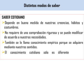 Distintos modos de saber
SABER COTIDIANO
Depende en buena medida de nuestras creencias, hábitos y
costumbres.
No requiere de una comprobación rigurosa y se puede modificar
de acuerdo a nuestras necesidades.
También se le llama conocimiento empírico porque se adquiere
mediante nuestros sentidos.
El conocimiento cotidiano sólo es diferente en su
funcionalidad al conocimiento filosófico.
 