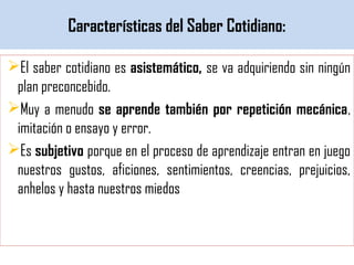 Características del Saber Cotidiano:
El saber cotidiano es asistemático, se va adquiriendo sin ningún
plan preconcebido.
Muy a menudo se aprende también por repetición mecánica,
imitación o ensayo y error.
Es subjetivo porque en el proceso de aprendizaje entran en juego
nuestros gustos, aficiones, sentimientos, creencias, prejuicios,
anhelos y hasta nuestros miedos
 