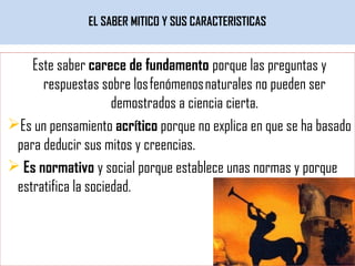 EL SABER MITICO Y SUS CARACTERISTICAS
Este saber carece de fundamento porque las preguntas y
respuestas sobre los fenómenos naturales no pueden ser
demostrados a ciencia cierta.
Es un pensamiento acrítico porque no explica en que se ha basado
para deducir sus mitos y creencias.
 Es normativo y social porque establece unas normas y porque
estratifica la sociedad.
 