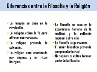 Diferencias entre la Filosofía y la Religión
La religión se basa en la
revelación.
La religión utiliza la fe para
afirmar sus verdades,
La religión pretende la
salvación,
La religión esta constituida
por dogmas y un ritual
litúrgico.
La filosofía se basa en la
experiencia humana de la
realidad y la reflexión
racional sobre ella.
La filosofía exige razones
El saber filosófico pretende
comprender lo real
Ni dogmas ni cultos forman
parte de la filosofía.
 