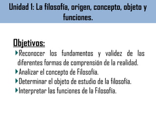 Objetivos:
Reconocer los fundamentos y validez de las
diferentes formas de comprensión de la realidad.
Analizar el concepto de Filosofía.
Determinar el objeto de estudio de la filosofía.
Interpretar las funciones de la Filosofía.
Unidad 1: La filosofía, origen, concepto, objeto y
funciones.
 