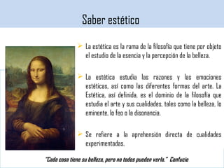 El conocimiento estético
 La estética es la rama de la filosofía que tiene por objeto
el estudio de la esencia y la percepción de la belleza.
 La estética estudia las razones y las emociones
estéticas, así como las diferentes formas del arte. La
Estética, así definida, es el dominio de la filosofía que
estudia el arte y sus cualidades, tales como la belleza, lo
eminente, lo feo o la disonancia.
 Se refiere a la aprehensión directa de cualidades
experimentadas.
Saber estético
“Cada cosa tiene su belleza, pero no todos pueden verla.” Confucio
 