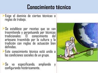 Conocimiento técnico
Exige el dominio de ciertas técnicas o
reglas de trabajo.
Se establece por recetas que se van
trasmitiendo y perpetuando por técnicas
tradicionales: El conocimiento del
artesano trasmitido por la cultura y la
tradición con reglas de actuación bien
definidas.
Este conocimiento técnico está unido a
las condiciones sociales de un grupo.
Se va especificando, ampliando y
configurando históricamente.
 