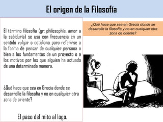 El origen de la Filosofía
El término filosofía (gr: philosophía, amor a
la sabiduría) se usa con frecuencia en un
sentido vulgar o cotidiano para referirse a
la forma de pensar de cualquier persona o
bien a los fundamentos de un proyecto o a
los motivos por los que alguien ha actuado
de una determinada manera.
¿Qué hace que sea en Grecia donde se
desarrolle la filosofía y no en cualquier otra
zona de oriente?
El paso del mito al logo.
¿Qué hace que sea en Grecia donde se
desarrolle la filosofía y no en cualquier otra
zona de oriente?
 