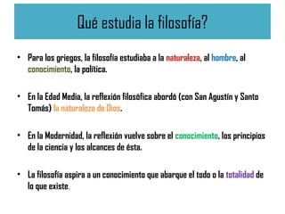Qué estudia la filosofía?
• Para los griegos, la filosofía estudiaba a la naturaleza, al hombre, al
conocimiento, la política.
• En la Edad Media, la reflexión filosófica abordó (con San Agustín y Santo
Tomás) la naturaleza de Dios.
• En la Modernidad, la reflexión vuelve sobre el conocimiento, los principios
de la ciencia y los alcances de ésta.
• La filosofía aspira a un conocimiento que abarque el todo o la totalidad de
lo que existe.
 