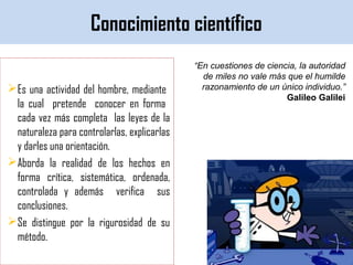 Conocimiento científico
Es una actividad del hombre, mediante
la cual pretende conocer en forma
cada vez más completa las leyes de la
naturaleza para controlarlas, explicarlas
y darles una orientación.
Aborda la realidad de los hechos en
forma crítica, sistemática, ordenada,
controlada y además verifica sus
conclusiones.
Se distingue por la rigurosidad de su
método.
“En cuestiones de ciencia, la autoridad
de miles no vale más que el humilde
razonamiento de un único individuo.”
Galileo Galilei
 