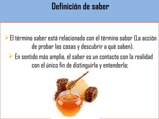 Definición de saber
El término saber está relacionado con el término sabor (La acción
de probar las cosas y descubrir a qué saben).
 En sentido más amplio, el saber es un contacto con la realidad
con el único fin de distinguirla y entenderla;
 