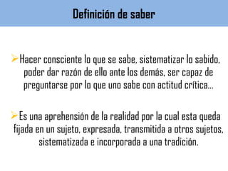 Hacer consciente lo que se sabe, sistematizar lo sabido,
poder dar razón de ello ante los demás, ser capaz de
preguntarse por lo que uno sabe con actitud crítica…
Es una aprehensión de la realidad por la cual esta queda
fijada en un sujeto, expresada, transmitida a otros sujetos,
sistematizada e incorporada a una tradición.
Definición de saber
 