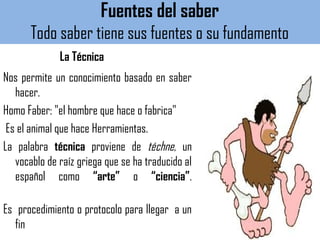 Fuentes del saber
Todo saber tiene sus fuentes o su fundamento
La Técnica
Nos permite un conocimiento basado en saber
hacer.
Homo Faber: "el hombre que hace o fabrica"
Es el animal que hace Herramientas.
La palabra técnica proviene de téchne, un
vocablo de raíz griega que se ha traducido al
español como “arte” o “ciencia”.
Es procedimiento o protocolo para llegar a un
fin
 
