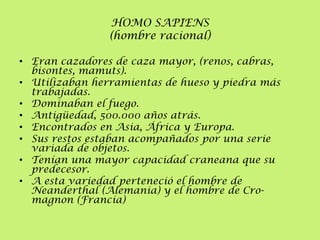 HOMO SAPIENS
(hombre racional)
• Eran cazadores de caza mayor, (renos, cabras,
bisontes, mamuts).
• Utilizaban herramientas de hueso y piedra más
trabajadas.
• Dominaban el fuego.
• Antigüedad, 500.000 años atrás.
• Encontrados en Asia, África y Europa.
• Sus restos estaban acompañados por una serie
variada de objetos.
• Tenían una mayor capacidad craneana que su
predecesor.
• A esta variedad perteneció el hombre de
Neanderthal (Alemania) y el hombre de Cromagnon (Francia)

 