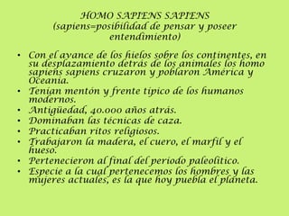 HOMO SAPIENS SAPIENS
(sapiens=posibilidad de pensar y poseer
entendimiento)
• Con el avance de los hielos sobre los continentes, en
su desplazamiento detrás de los animales los homo
sapiens sapiens cruzaron y poblaron América y
Oceanía.
• Tenían mentón y frente típico de los humanos
modernos.
• Antigüedad, 40.000 años atrás.
• Dominaban las técnicas de caza.
• Practicaban ritos religiosos.
• Trabajaron la madera, el cuero, el marfil y el
hueso.
• Pertenecieron al final del período paleolítico.
• Especie a la cual pertenecemos los hombres y las
mujeres actuales, es la que hoy puebla el planeta.

 