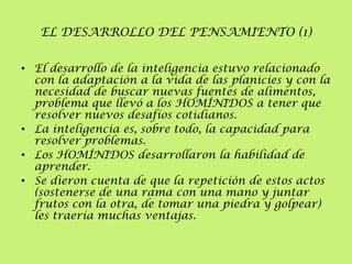 EL DESARROLLO DEL PENSAMIENTO (1)
• El desarrollo de la inteligencia estuvo relacionado
con la adaptación a la vida de las planicies y con la
necesidad de buscar nuevas fuentes de alimentos,
problema que llevó a los HOMÍNIDOS a tener que
resolver nuevos desafíos cotidianos.
• La inteligencia es, sobre todo, la capacidad para
resolver problemas.
• Los HOMÍNIDOS desarrollaron la habilidad de
aprender.
• Se dieron cuenta de que la repetición de estos actos
(sostenerse de una rama con una mano y juntar
frutos con la otra, de tomar una piedra y golpear)
les traería muchas ventajas.

 