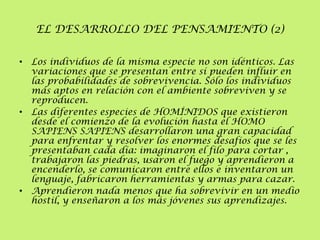 EL DESARROLLO DEL PENSAMIENTO (2)
• Los individuos de la misma especie no son idénticos. Las
variaciones que se presentan entre sí pueden influir en
las probabilidades de sobrevivencia. Sólo los individuos
más aptos en relación con el ambiente sobreviven y se
reproducen.
• Las diferentes especies de HOMÍNIDOS que existieron
desde el comienzo de la evolución hasta el HOMO
SAPIENS SAPIENS desarrollaron una gran capacidad
para enfrentar y resolver los enormes desafíos que se les
presentaban cada día: imaginaron el filo para cortar ,
trabajaron las piedras, usaron el fuego y aprendieron a
encenderlo, se comunicaron entre ellos e inventaron un
lenguaje, fabricaron herramientas y armas para cazar.
• Aprendieron nada menos que ha sobrevivir en un medio
hostil, y enseñaron a los más jóvenes sus aprendizajes.

 