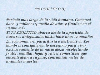 PALEOLÍTICO (1)
Período más largo de la vida humana. Comenzó
hace 3 millones y medio de años y finalizó en el
10.000 a.C.
El PALEOLÍTICO abarca desde la aparición de
nuestros antepasados hasta hace unos 12.000años
La economía era parasitaria o destructiva. Los
hombres consiguieron lo necesario para vivir
exclusivamente de la naturaleza recolectando
frutos, semillas, hojas y raíces comestibles que
encontraban a su paso, consumían restos de
animales muertos.

 