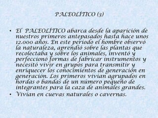 PALEOLÍTICO (3)
• El PALEOLÍTICO abarca desde la aparición de
nuestros primeros antepasados hasta hace unos
12.000 años. En este período el hombre observó
la naturaleza, aprendió sobre las plantas que
recolectaba y sobre los animales, inventó y
perfeccionó formas de fabricar instrumentos y
necesitó vivir en grupos para transmitir y
enriquecer los conocimientos de generación en
generación. Los primeros vivían agrupados en
hordas o bandas de un número pequeño de
integrantes para la caza de animales grandes.
• Vivían en cuevas naturales o cavernas.

 
