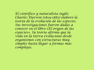 El científico y naturalista inglés
Charles Darwin (1809-1882) elaboró la
teoría de la evolución de las especies.
Sus investigaciones fueron dadas a
conocer en el libro «El origen de las
especies». Su teoría afirma que la
vida en la tierra evolucionó desde
organismos con estructuras muy
simples hasta llegar a formas más
complejas.

 