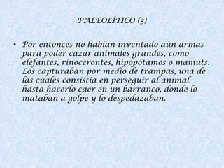 PALEOLÍTICO (3)
• Por entonces no habían inventado aún armas
para poder cazar animales grandes, como
elefantes, rinocerontes, hipopótamos o mamuts.
Los capturaban por medio de trampas, una de
las cuales consistía en perseguir al animal
hasta hacerlo caer en un barranco, donde lo
mataban a golpe y lo despedazaban.

 