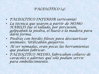 PALEOLÍTICO (4)
• PALEOLÍTICO INFERIOR (artesanía)
• La técnica que usaron a partir de HOMO
HABILIS fue el tallado, por percusión,
golpeaban la piedra, el hueso o la madera para
darle forma.
• Piedras con bordes filosos para descuartizar
animales. Utilizaban guijarros.
• Al ser nómadas, eran pocas las herramientas
que podían fabricar.
• PALEOLÍTICO MEDIO, fabricaban collares de
caracoles o adornos que sólo podían servir
para embellecimiento.

 