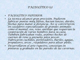 PALEOLÍTICO (5)
• PALEOLÍTICO SUPERIOR
• La técnica alcanzó gran precisión. Pudieron
fabricar puntas muy filosas, hacían lanzas, dardos,
flechas para matar a distancia. Así se convirtieron
en cazadores especializados de grandes animales
como el mamut, oso, reno, antílope que requerían la
cooperación de varios hombres para su caza.
También fabricaban redes, arpones hechos de
cuernos de reno y anzuelos para pescar.
Fabricaron cuchillos, perforadores, buriles, agujas,
propulsores, arcos , raspadores para alisar pieles.
• Desarrollaron el arte rupestre, consistían en
pinturas y grabados en las paredes de las cavernas.

 