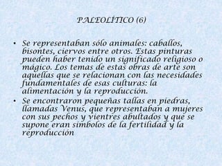 PALEOLÍTICO (6)
• Se representaban sólo animales: caballos,
bisontes, ciervos entre otros. Estas pinturas
pueden haber tenido un significado religioso o
mágico. Los temas de estas obras de arte son
aquellas que se relacionan con las necesidades
fundamentales de esas culturas: la
alimentación y la reproducción.
• Se encontraron pequeñas tallas en piedras,
llamadas Venus, que representaban a mujeres
con sus pechos y vientres abultados y que se
supone eran símbolos de la fertilidad y la
reproducción

 