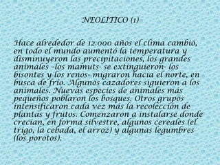 NEOLÍTICO (1)
Hace alrededor de 12.000 años el clima cambió,
en todo el mundo aumentó la temperatura y
disminuyeron las precipitaciones, los grandes
animales –los mamuts- se extinguieron- los
bisontes y los renos- migraron hacia el norte, en
busca de frío. Algunos cazadores siguieron a los
animales. Nuevas especies de animales más
pequeños poblaron los bosques. Otros grupos
intensificaron cada vez más la recolección de
plantas y frutos. Comenzaron a instalarse donde
crecían, en forma silvestre, algunos cereales (el
trigo, la cebada, el arroz) y algunas legumbres
(los porotos).

 