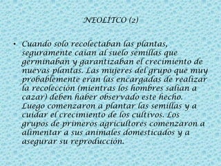 NEOLÍTCO (2)
• Cuando solo recolectaban las plantas,
seguramente caían al suelo semillas que
germinaban y garantizaban el crecimiento de
nuevas plantas. Las mujeres del grupo que muy
probablemente eran las encargadas de realizar
la recolección (mientras los hombres salían a
cazar) deben haber observado este hecho.
Luego comenzaron a plantar las semillas y a
cuidar el crecimiento de los cultivos. Los
grupos de primeros agricultores comenzaron a
alimentar a sus animales domesticados y a
asegurar su reproducción.

 
