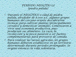 PERÍODO NEOLÍTIO (3)
(piedra pulida)
• Durante el NEOLÍTICO o edad de piedra
pulida, alrededor de 8.000 a.C. algunos grupos
humanos del cercano oriente descubrieron
técnicas para cultivar plantas (principalmente
cereales) y domesticar animales. Comenzaron a
vivir una economía productiva, pues
producían sus alimentos. La caza, la
recolección y la pesca pasaron a ser fuentes
complementarias para proveerse de comida.
• Para realizar las tareas agrícolas, los grupos
humanos debieron establecerse en un territorio
determinado durante períodos prolongados. Se
originó entonces la vida sedentaria.

 