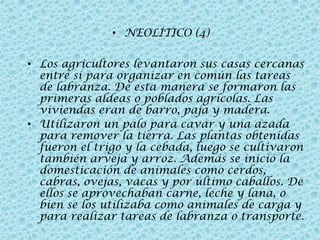 • NEOLÍTICO (4)
• Los agricultores levantaron sus casas cercanas
entre sí para organizar en común las tareas
de labranza. De esta manera se formaron las
primeras aldeas o poblados agrícolas. Las
viviendas eran de barro, paja y madera.
• Utilizaron un palo para cavar y una azada
para remover la tierra. Las plantas obtenidas
fueron el trigo y la cebada, luego se cultivaron
también arveja y arroz. Además se inició la
domesticación de animales como cerdos,
cabras, ovejas, vacas y por último caballos. De
ellos se aprovechaban carne, leche y lana, o
bien se los utilizaba como animales de carga y
para realizar tareas de labranza o transporte.

 